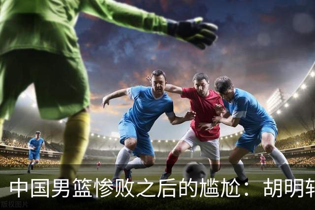 中国男篮惨败之后的尴尬：胡明轩还作为旗手参加开幕式吗