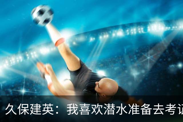 久保建英：我喜欢潜水准备去考证；希望能在欧联杯夺冠