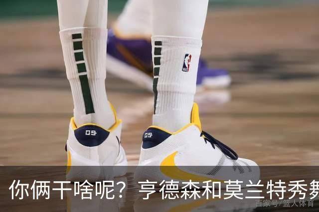 你俩干啥呢？亨德森和莫兰特秀舞姿 一旁的杨瀚森看起来有点懵