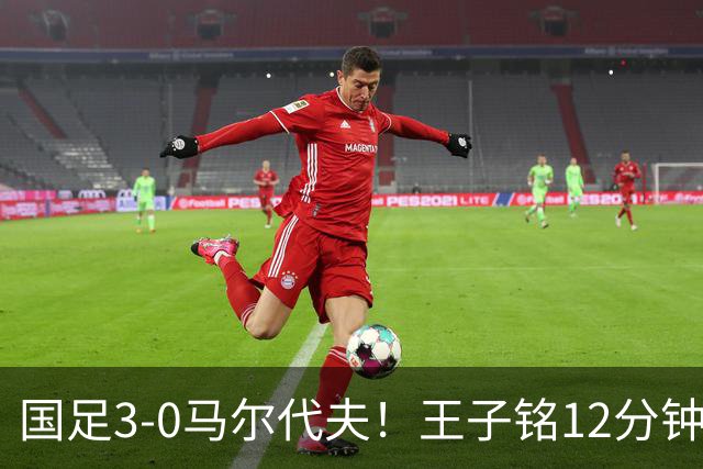 国足3-0马尔代夫！王子铭12分钟戴帽 17岁赵松源首秀创历史+屡造险