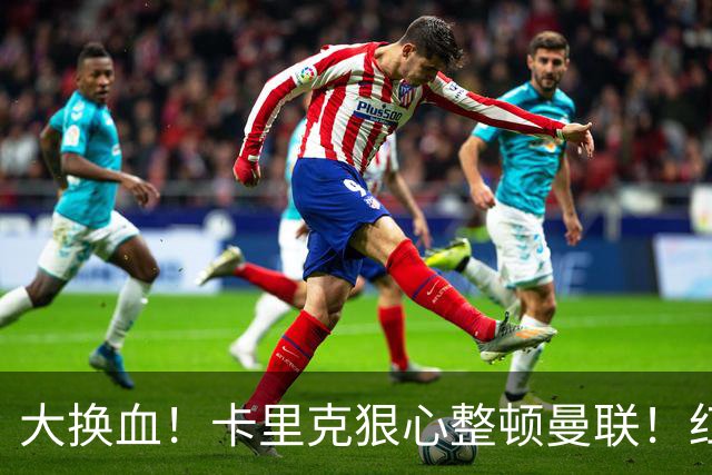 大换血！卡里克狠心整顿曼联！红魔两大王牌或被逼离队