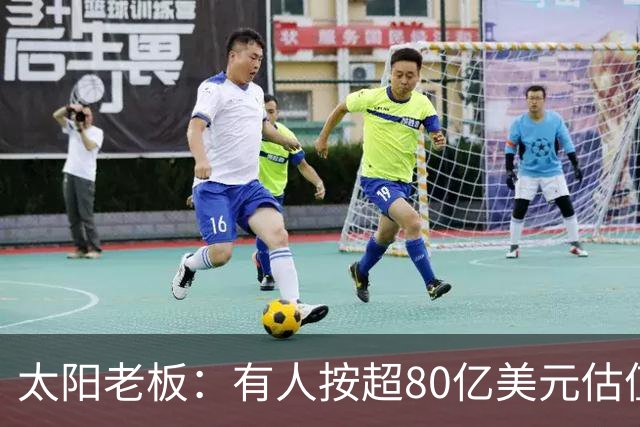 太阳老板：有人按超80亿美元估值求购少量股份 两队现值80-90亿