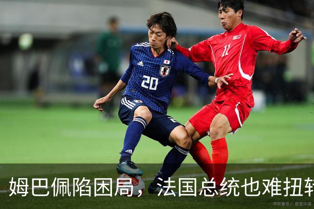姆巴佩陷困局，法国总统也难扭转局势