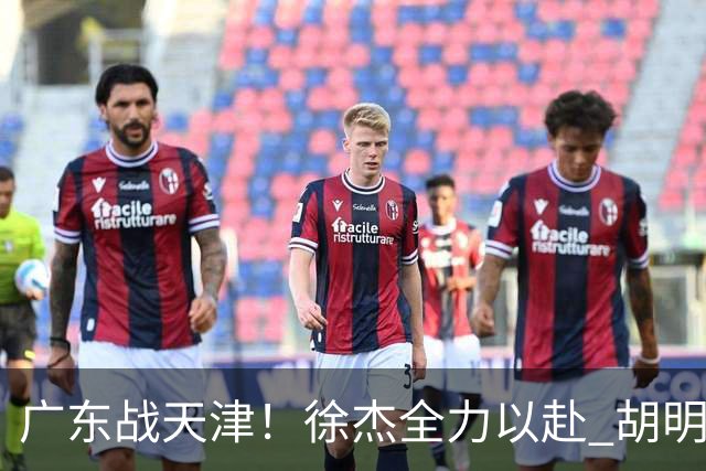 广东战天津！徐杰全力以赴 胡明轩回暖 卢卡要爆发 亚帅下令拒3连败