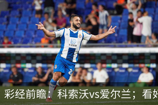 彩经前瞻：科索沃vs爱尔兰；看好科索沃不败，主胜优先