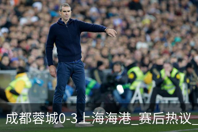 成都蓉城0-3上海海港 赛后热议 韦世豪会后悔吗？蓉城还有心气吗？