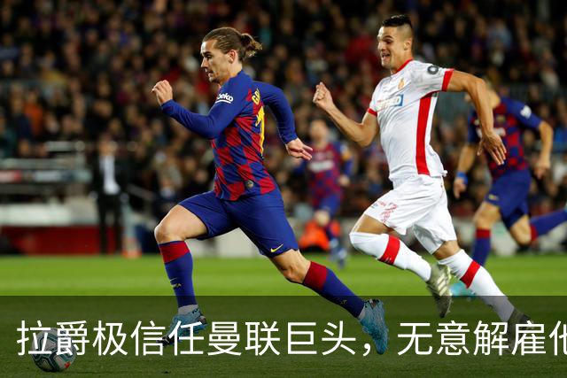 拉爵极信任曼联巨头，无意解雇他！利马舍身捍卫卡里克恐徒劳无功