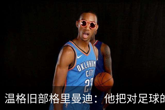 温格旧部格里曼迪：他把对足球的狂热传给了我