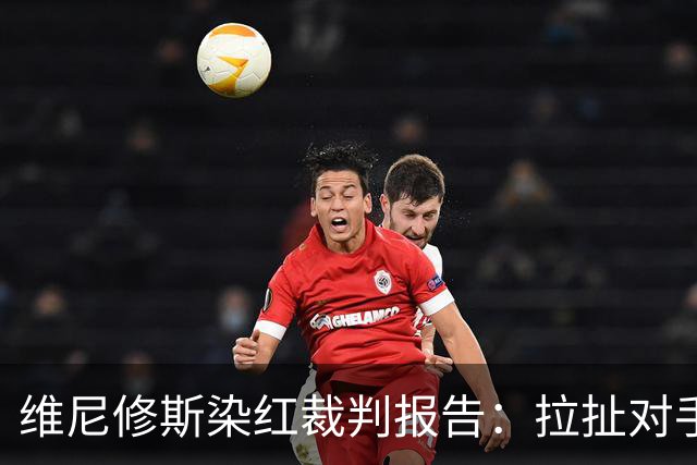 维尼修斯染红裁判报告：拉扯对手头发，大声抗议态度咄咄逼人