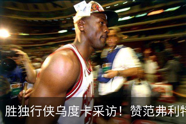 胜独行侠乌度卡采访！赞范弗利特，力挺谢泼德，批领先时球员乱打