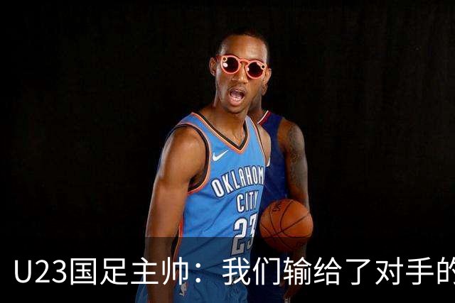 U23国足主帅：我们输给了对手的欧洲海归 但球队表现非常出色